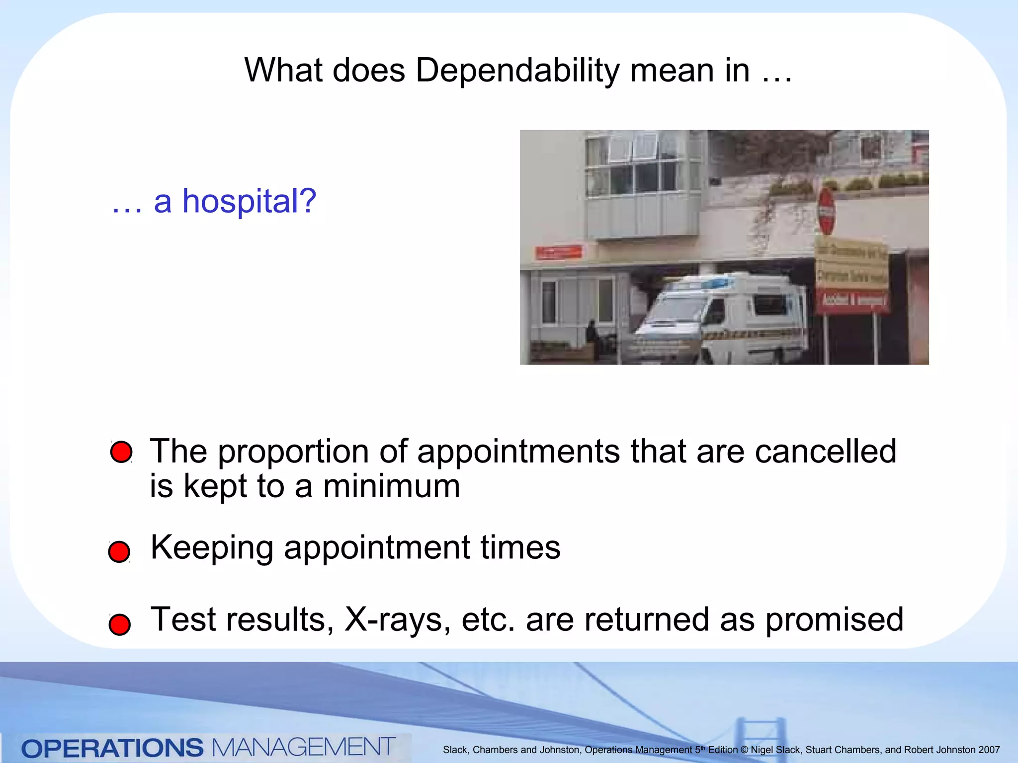 What does Dependability mean in …


… a hospital?




  The proportion of appointments that are cancelled
  is kept to a minimum
  Keeping appointment times

  Test results, X-rays, etc. are returned as promised


                     Slack, Chambers and Johnston, Operations Management 5th Edition © Nigel Slack, Stuart Chambers, and Robert Johnston 2007
 