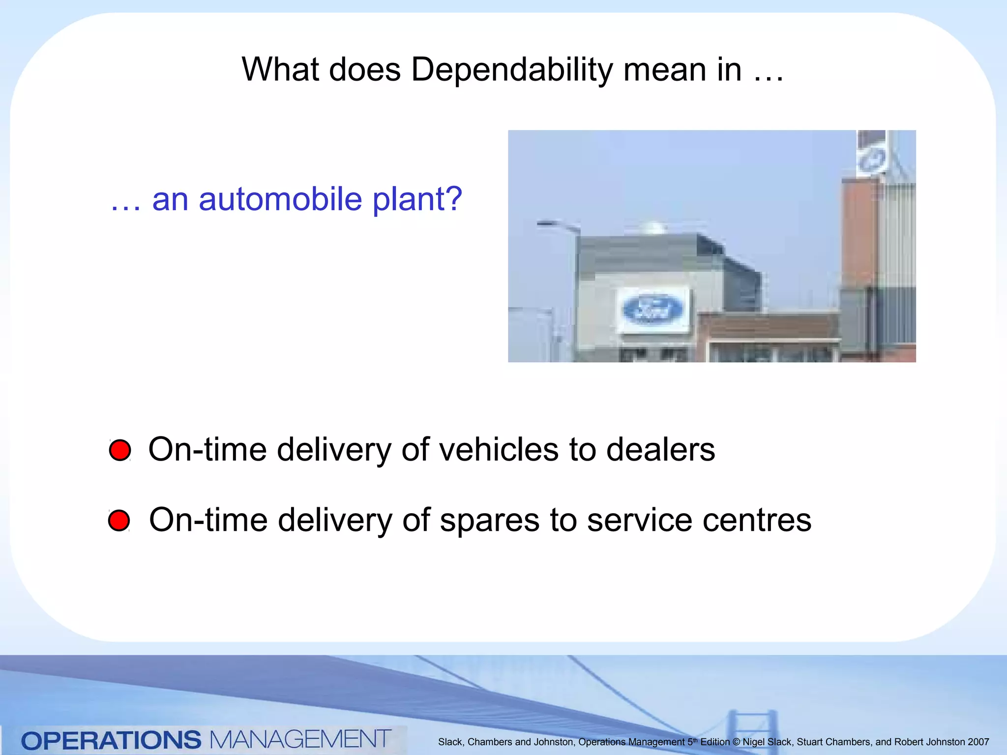 What does Dependability mean in …


… an automobile plant?




  On-time delivery of vehicles to dealers

  On-time delivery of spares to service centres




                     Slack, Chambers and Johnston, Operations Management 5th Edition © Nigel Slack, Stuart Chambers, and Robert Johnston 2007
 
