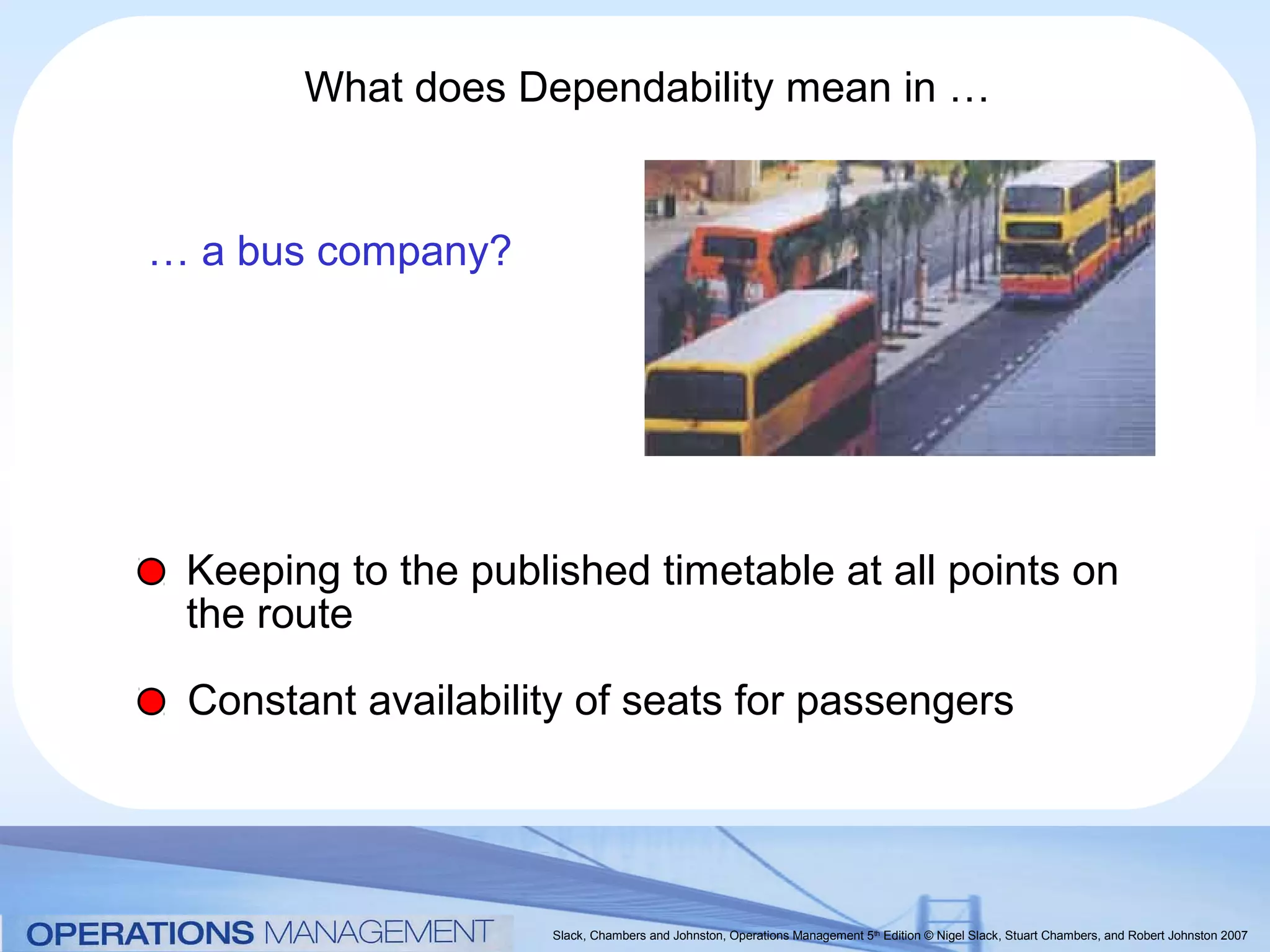 What does Dependability mean in …


… a bus company?




 Keeping to the published timetable at all points on
 the route

 Constant availability of seats for passengers




                     Slack, Chambers and Johnston, Operations Management 5th Edition © Nigel Slack, Stuart Chambers, and Robert Johnston 2007
 