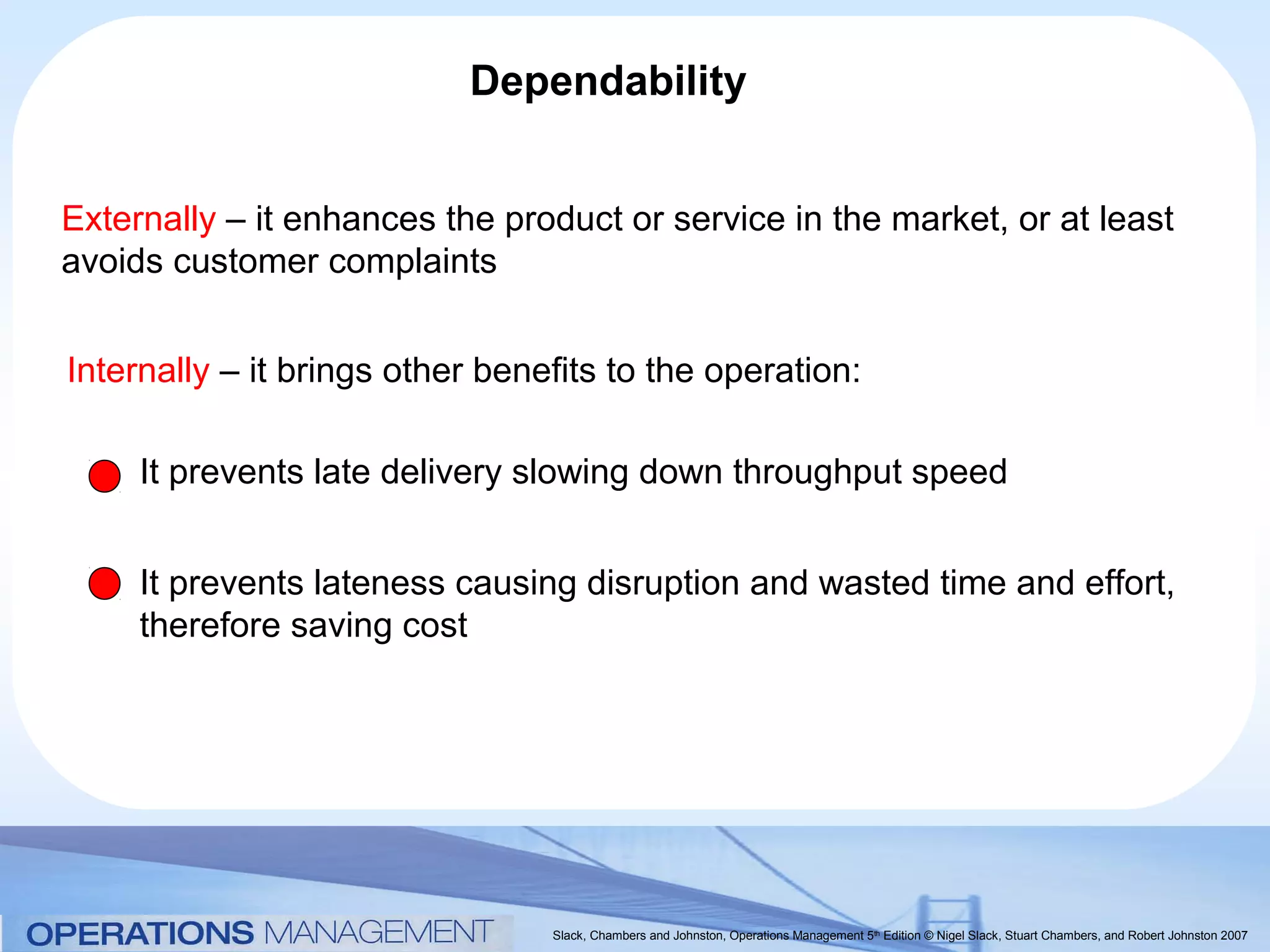 Dependability


Externally – it enhances the product or service in the market, or at least
avoids customer complaints


Internally – it brings other benefits to the operation:

     It prevents late delivery slowing down throughput speed


     It prevents lateness causing disruption and wasted time and effort,
     therefore saving cost




                                 Slack, Chambers and Johnston, Operations Management 5th Edition © Nigel Slack, Stuart Chambers, and Robert Johnston 2007
 