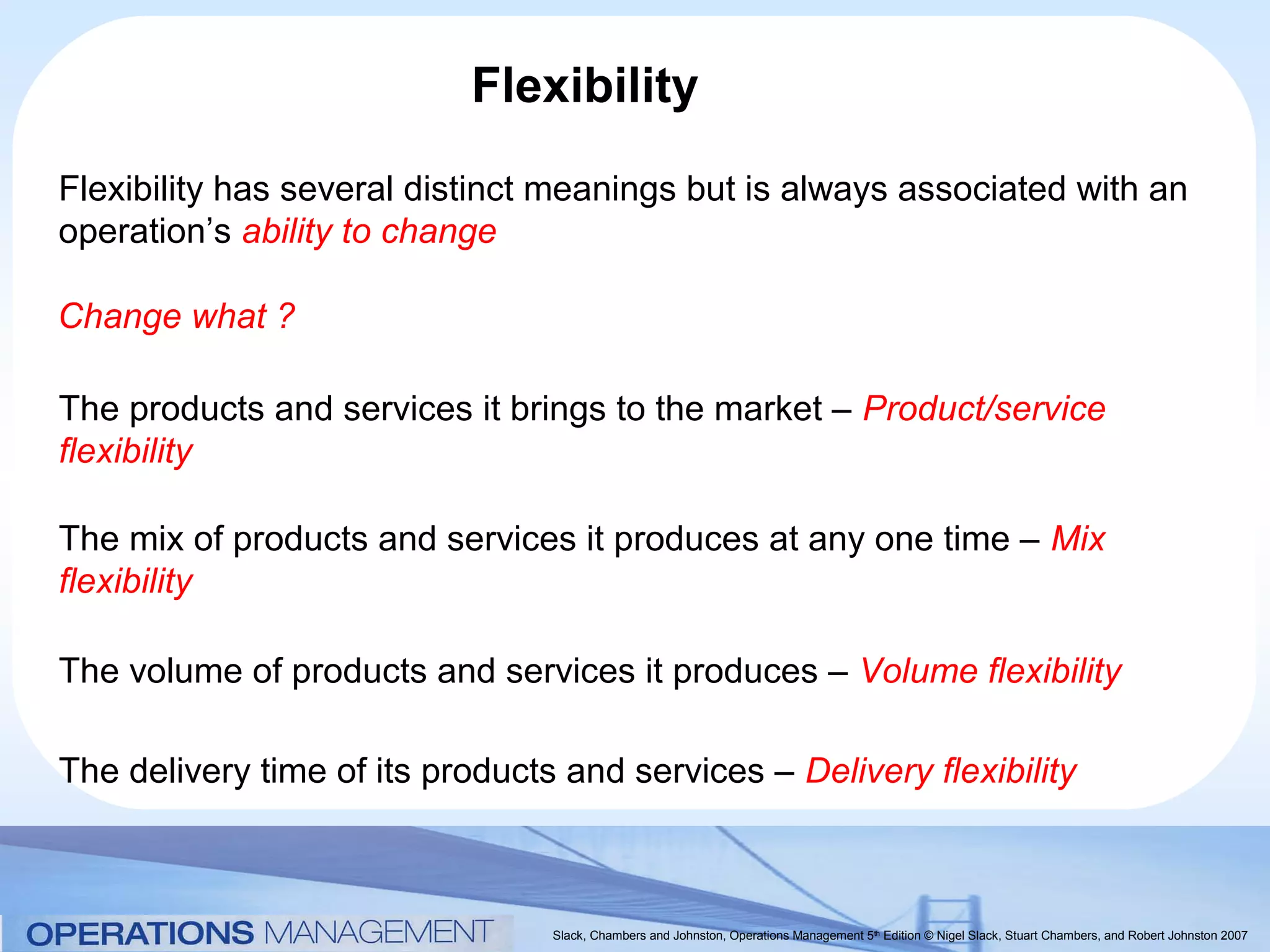 Flexibility
Flexibility has several distinct meanings but is always associated with an
operation’s ability to change

Change what ?

The products and services it brings to the market – Product/service
flexibility

The mix of products and services it produces at any one time – Mix
flexibility

The volume of products and services it produces – Volume flexibility

The delivery time of its products and services – Delivery flexibility



                                 Slack, Chambers and Johnston, Operations Management 5th Edition © Nigel Slack, Stuart Chambers, and Robert Johnston 2007
 