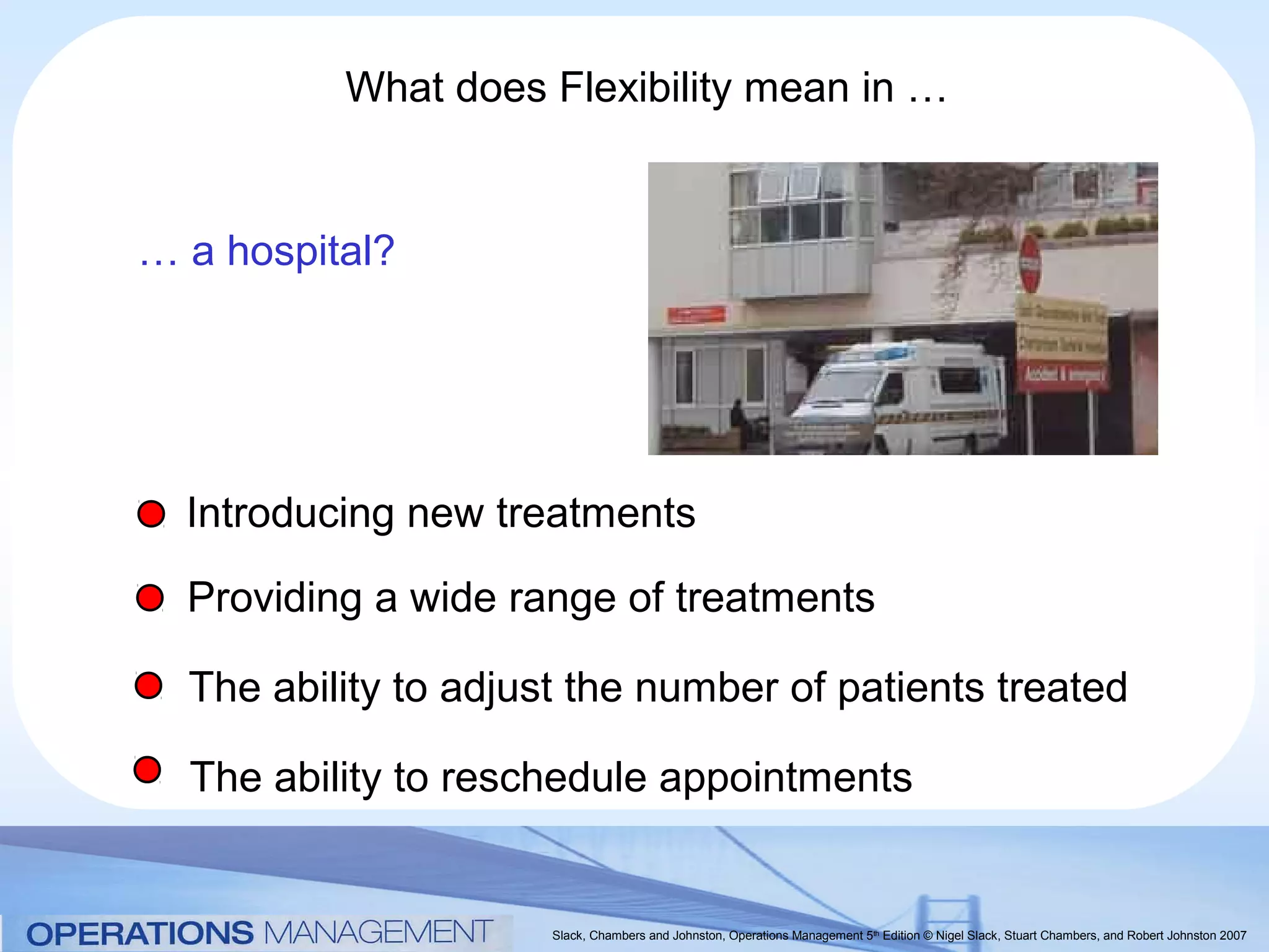 What does Flexibility mean in …


… a hospital?




  Introducing new treatments

  Providing a wide range of treatments

  The ability to adjust the number of patients treated

  The ability to reschedule appointments


                      Slack, Chambers and Johnston, Operations Management 5th Edition © Nigel Slack, Stuart Chambers, and Robert Johnston 2007
 
