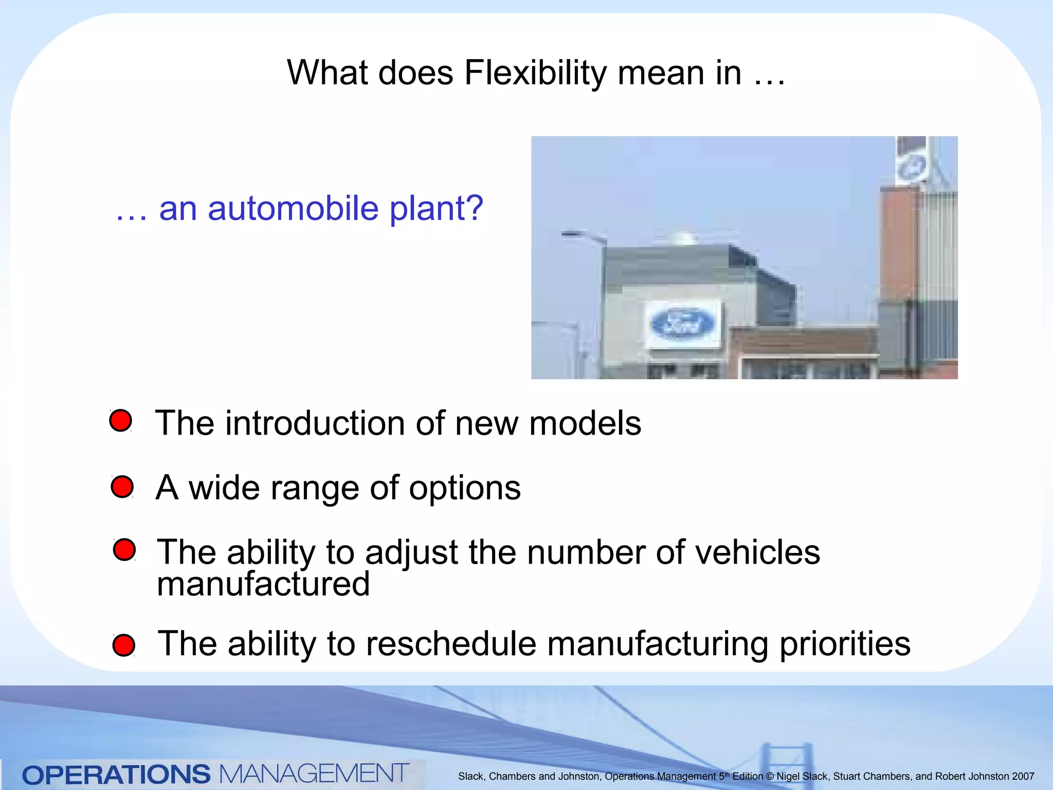 What does Flexibility mean in …


… an automobile plant?




  The introduction of new models
  A wide range of options
  The ability to adjust the number of vehicles
  manufactured
  The ability to reschedule manufacturing priorities


                     Slack, Chambers and Johnston, Operations Management 5th Edition © Nigel Slack, Stuart Chambers, and Robert Johnston 2007
 