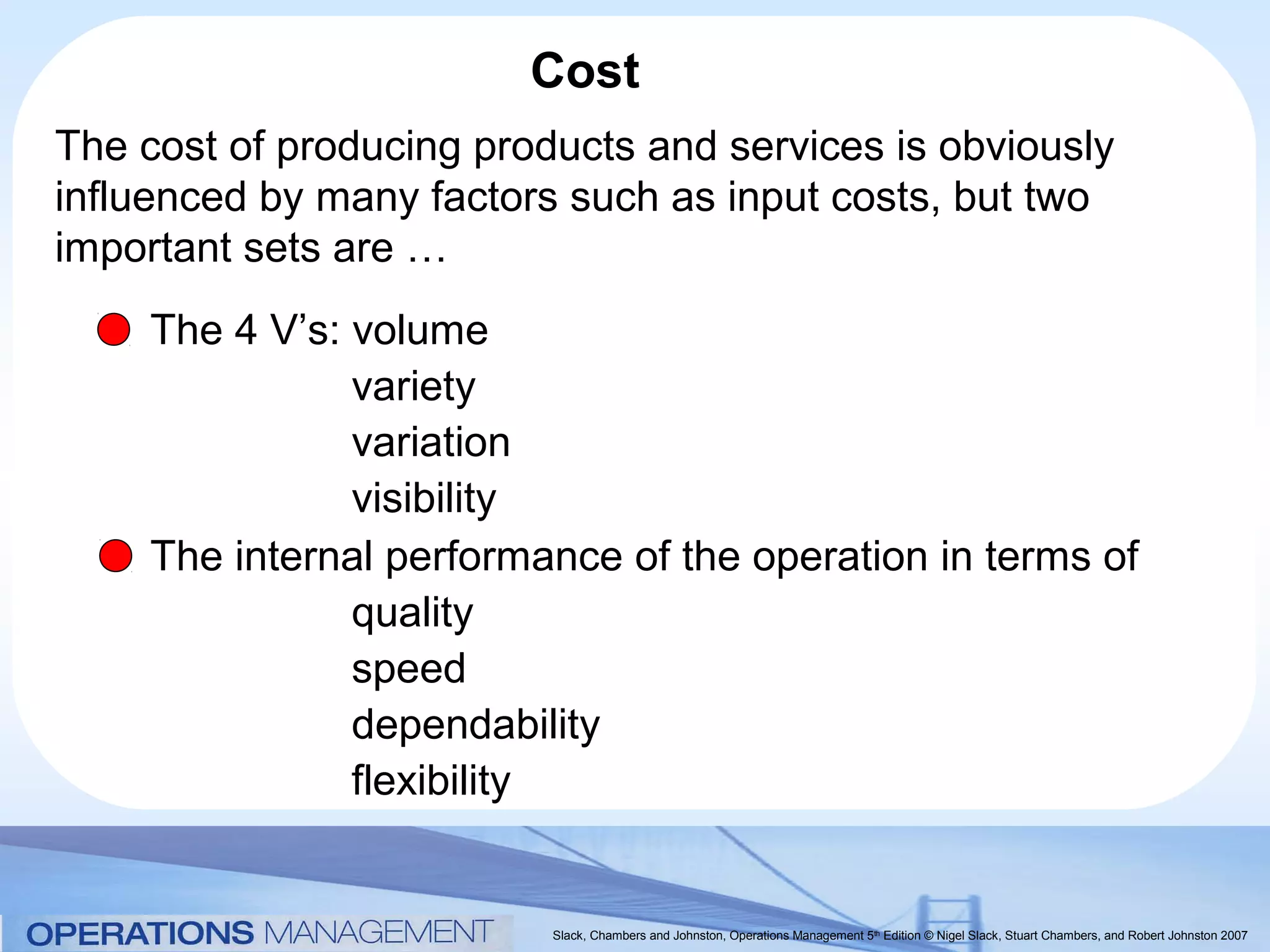 Cost
The cost of producing products and services is obviously
influenced by many factors such as input costs, but two
important sets are …
     The 4 V’s: volume
                variety
                variation
                visibility
     The internal performance of the operation in terms of
                quality
                speed
                dependability
                flexibility


                          Slack, Chambers and Johnston, Operations Management 5th Edition © Nigel Slack, Stuart Chambers, and Robert Johnston 2007
 