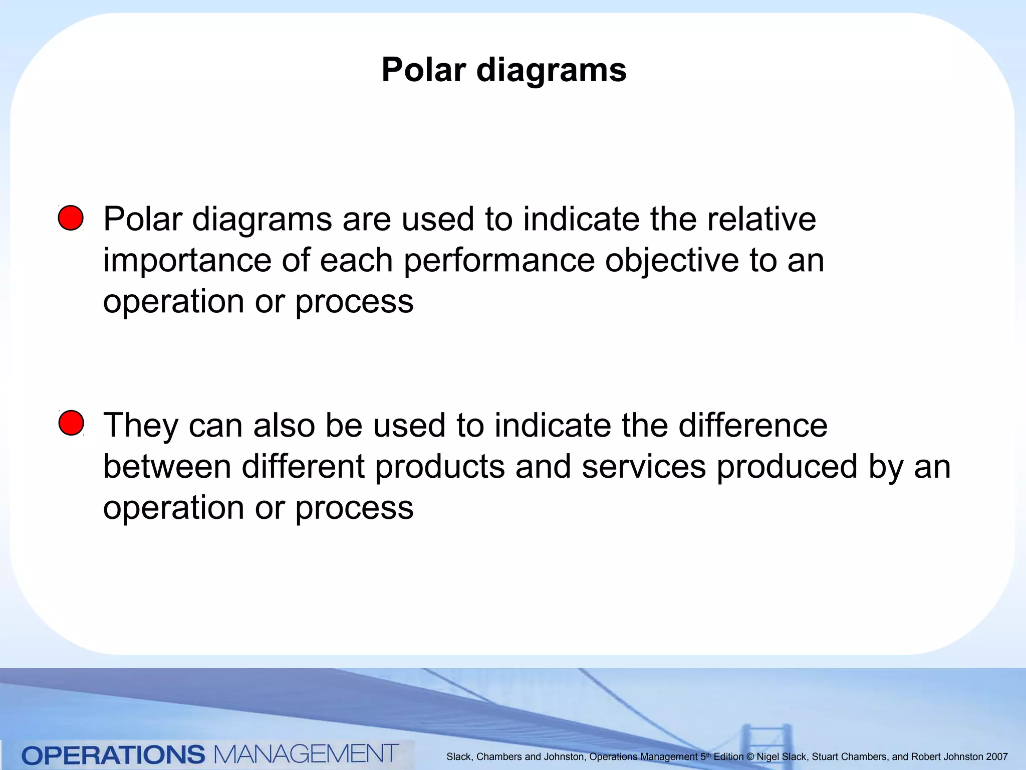 Polar diagrams



Polar diagrams are used to indicate the relative
importance of each performance objective to an
operation or process


They can also be used to indicate the difference
between different products and services produced by an
operation or process




                      Slack, Chambers and Johnston, Operations Management 5th Edition © Nigel Slack, Stuart Chambers, and Robert Johnston 2007
 