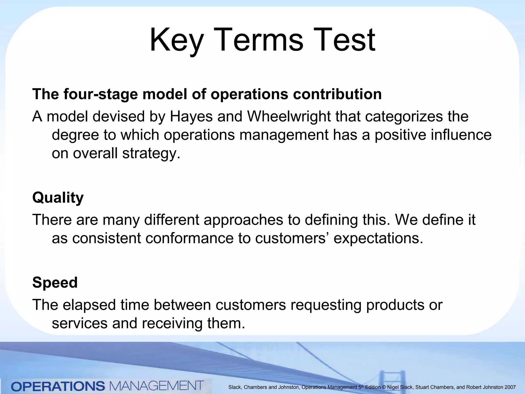 Key Terms Test
The four-stage model of operations contribution
A model devised by Hayes and Wheelwright that categorizes the
  degree to which operations management has a positive influence
  on overall strategy.

Quality
There are many different approaches to defining this. We define it
  as consistent conformance to customers’ expectations.

Speed
The elapsed time between customers requesting products or
  services and receiving them.


                             Slack, Chambers and Johnston, Operations Management 5th Edition © Nigel Slack, Stuart Chambers, and Robert Johnston 2007
 