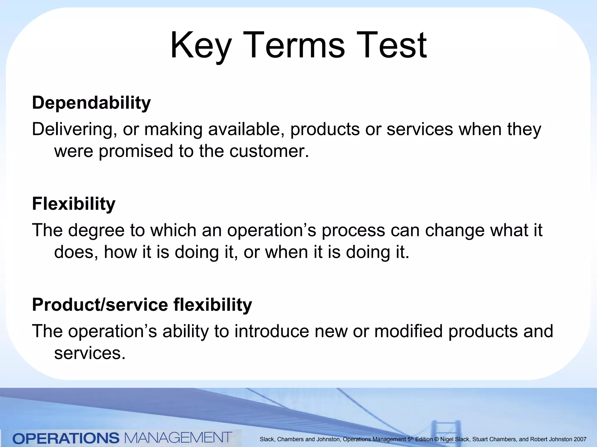 Key Terms Test
Dependability
Delivering, or making available, products or services when they
  were promised to the customer.

Flexibility
The degree to which an operation’s process can change what it
   does, how it is doing it, or when it is doing it.

Product/service flexibility
The operation’s ability to introduce new or modified products and
  services.



                            Slack, Chambers and Johnston, Operations Management 5th Edition © Nigel Slack, Stuart Chambers, and Robert Johnston 2007
 