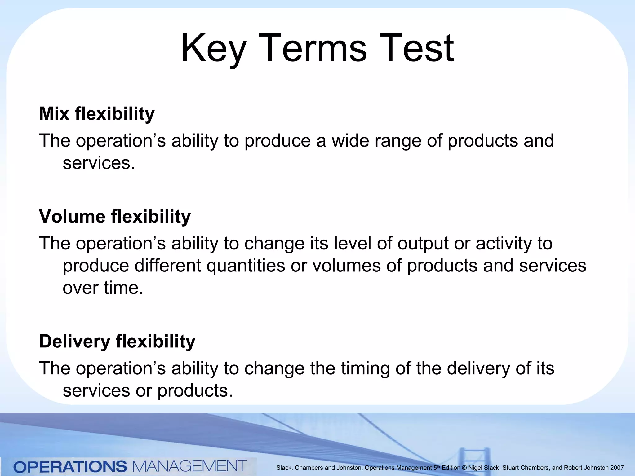 Key Terms Test
Mix flexibility
The operation’s ability to produce a wide range of products and
  services.

Volume flexibility
The operation’s ability to change its level of output or activity to
  produce different quantities or volumes of products and services
  over time.

Delivery flexibility
The operation’s ability to change the timing of the delivery of its
  services or products.


                              Slack, Chambers and Johnston, Operations Management 5th Edition © Nigel Slack, Stuart Chambers, and Robert Johnston 2007
 