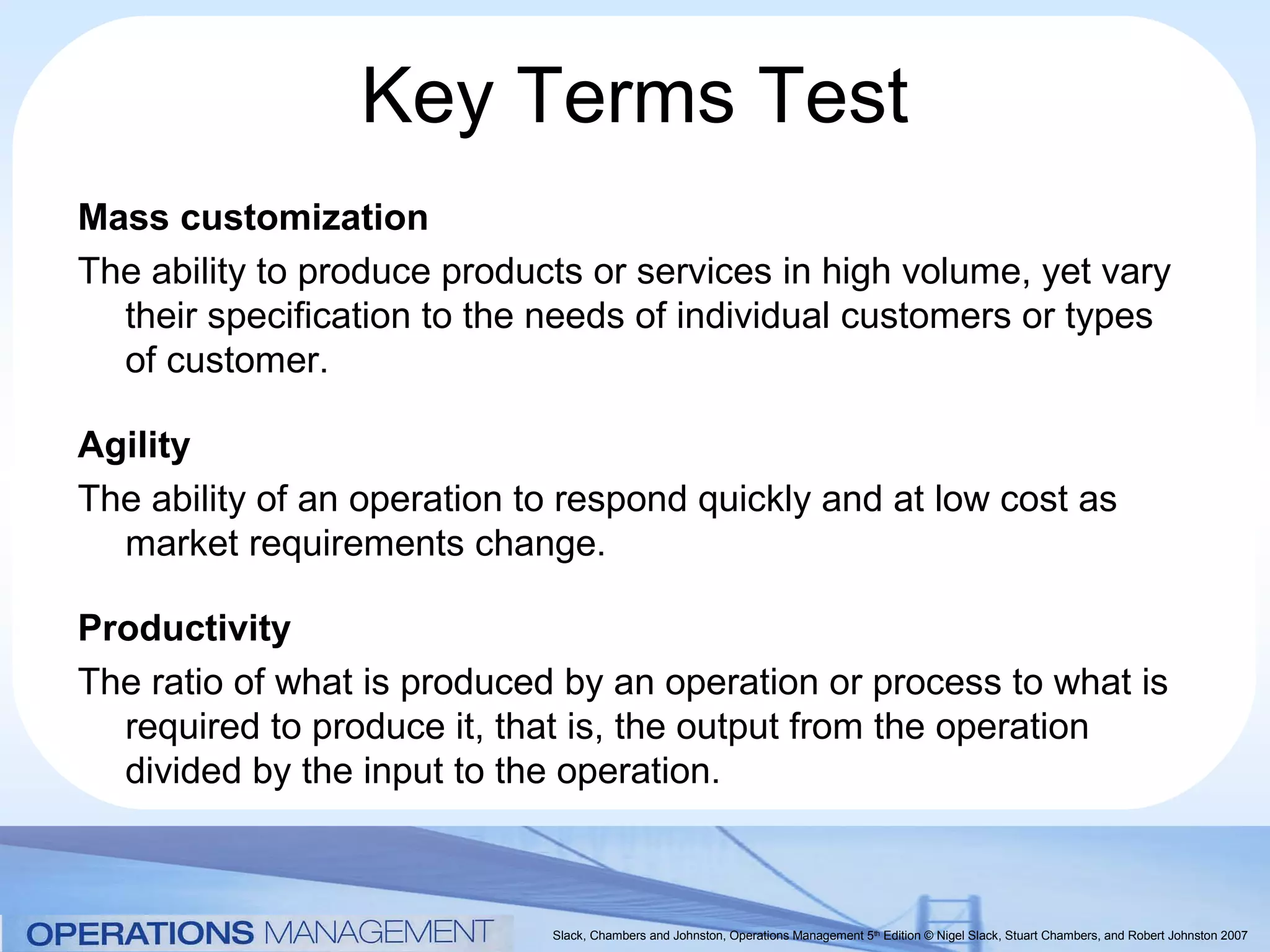 Key Terms Test
Mass customization
The ability to produce products or services in high volume, yet vary
  their specification to the needs of individual customers or types
  of customer.

Agility
The ability of an operation to respond quickly and at low cost as
  market requirements change.

Productivity
The ratio of what is produced by an operation or process to what is
  required to produce it, that is, the output from the operation
  divided by the input to the operation.



                             Slack, Chambers and Johnston, Operations Management 5th Edition © Nigel Slack, Stuart Chambers, and Robert Johnston 2007
 