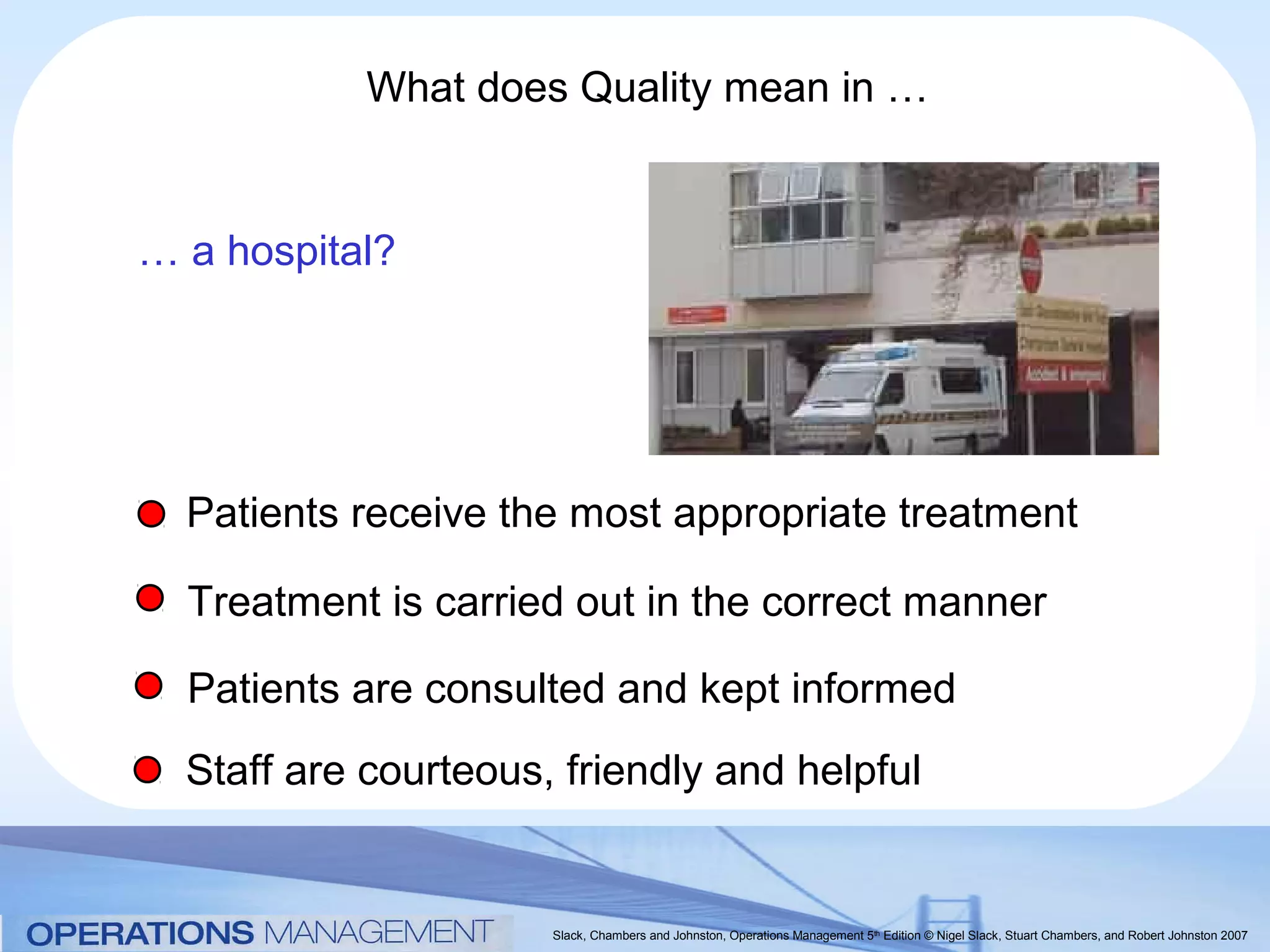 What does Quality mean in …


… a hospital?




  Patients receive the most appropriate treatment

  Treatment is carried out in the correct manner

  Patients are consulted and kept informed
  Staff are courteous, friendly and helpful


                      Slack, Chambers and Johnston, Operations Management 5th Edition © Nigel Slack, Stuart Chambers, and Robert Johnston 2007
 