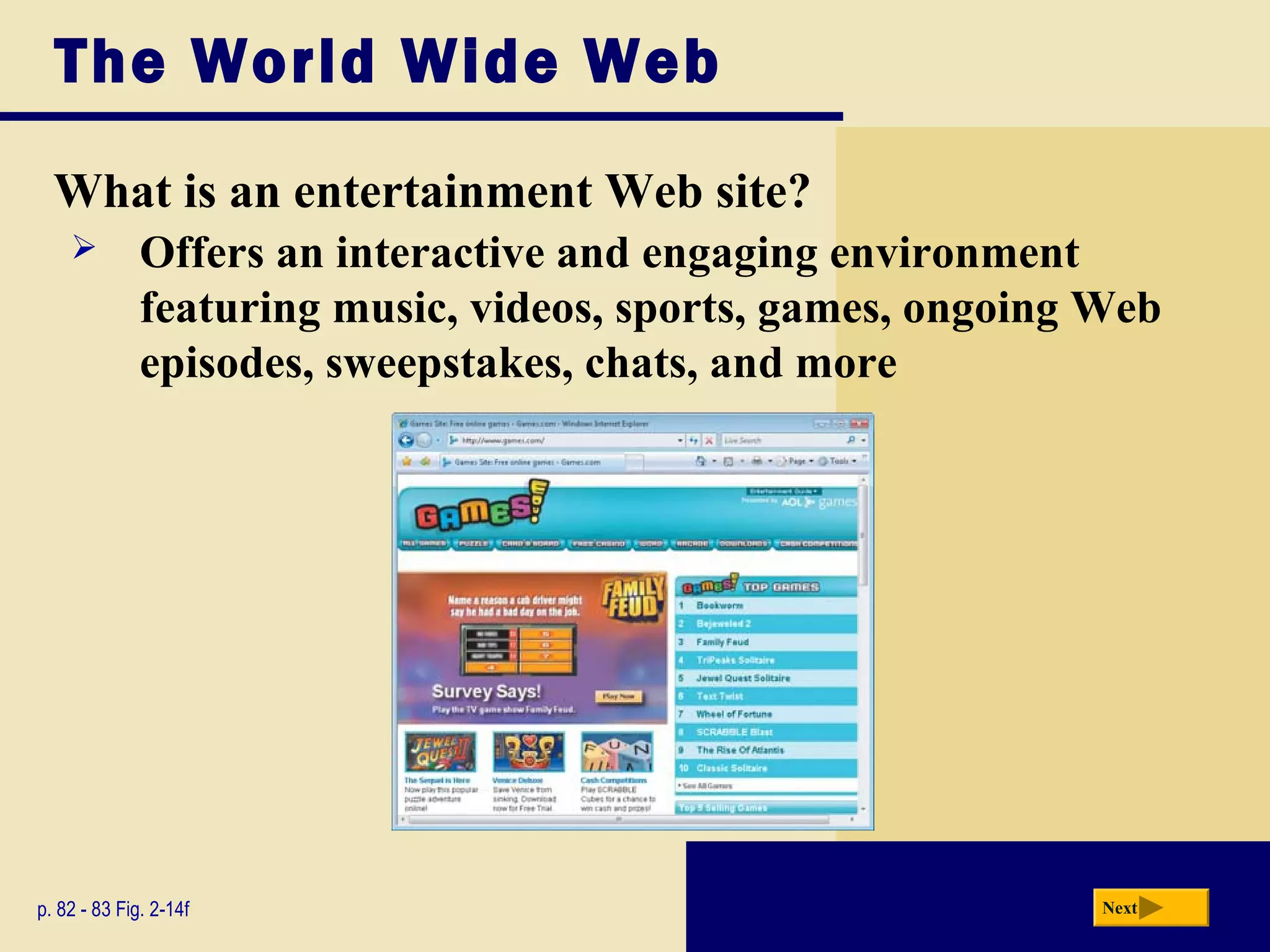 The World Wide Web
What is an entertainment Web site?
p. 82 - 83 Fig. 2-14f Next
 Offers an interactive and engaging environment
featuring music, videos, sports, games, ongoing Web
episodes, sweepstakes, chats, and more
 