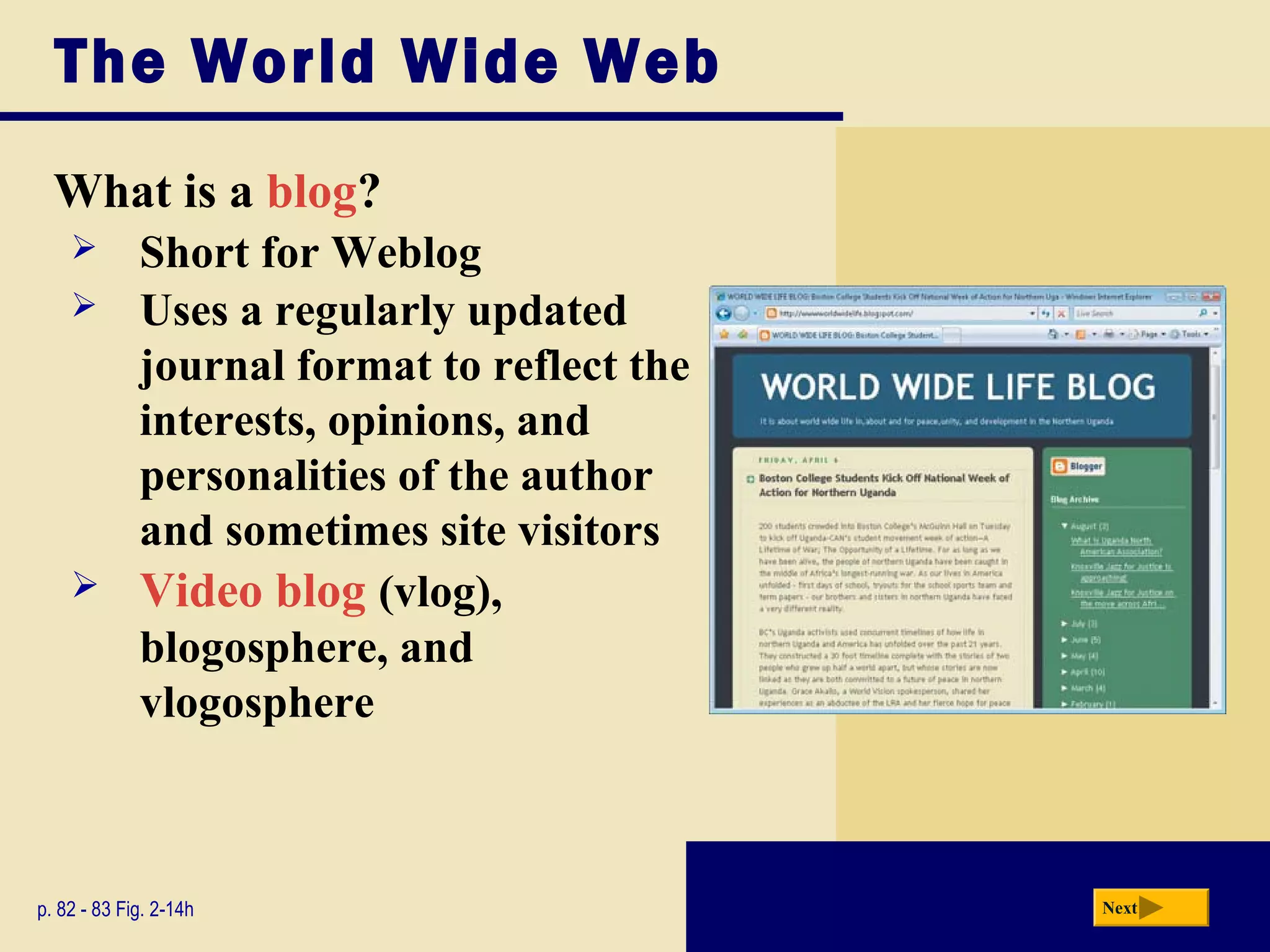 The World Wide Web
What is a blog?
p. 82 - 83 Fig. 2-14h Next
 Short for Weblog
 Uses a regularly updated
journal format to reflect the
interests, opinions, and
personalities of the author
and sometimes site visitors
 Video blog (vlog),
blogosphere, and
vlogosphere
 
