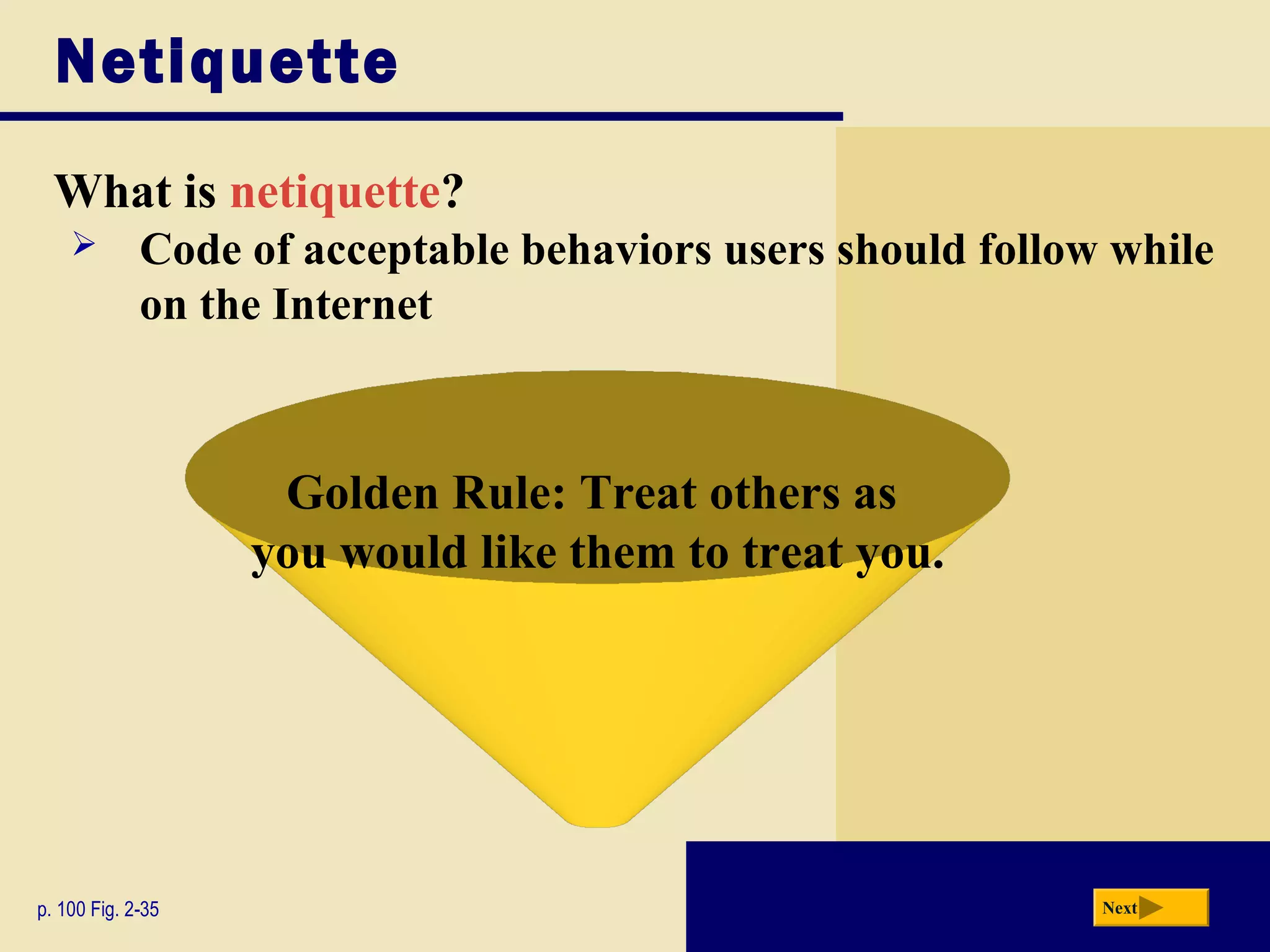 Netiquette
What is netiquette?
p. 100 Fig. 2-35 Next
Golden Rule: Treat others as
you would like them to treat you.
 Code of acceptable behaviors users should follow while
on the Internet
 