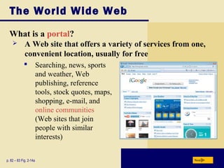 The World Wide Web
What is a portal?
p. 82 – 83 Fig. 2-14a Next
 A Web site that offers a variety of services from one,
convenient location, usually for free
 Searching, news, sports
and weather, Web
publishing, reference
tools, stock quotes, maps,
shopping, e-mail, and
online communities
(Web sites that join
people with similar
interests)
 