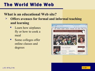 The World Wide Web
What is an educational Web site?
p. 82 - 83 Fig. 2-14e Next
 Learn how airplanes
fly or how to cook a
meal
 Some colleges offer
online classes and
degrees
 Offers avenues for formal and informal teaching
and learning
 