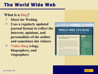 The World Wide Web
What is a blog?
p. 82 - 83 Fig. 2-14h Next
 Short for Weblog
 Uses a regularly updated
journal format to reflect the
interests, opinions, and
personalities of the author
and sometimes site visitors
 Video blog (vlog),
blogosphere, and
vlogosphere
 