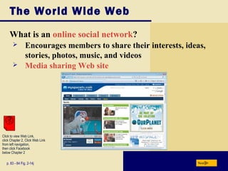 The World Wide Web
What is an online social network?
p. 83 - 84 Fig. 2-14j Next
 Encourages members to share their interests, ideas,
stories, photos, music, and videos
 Media sharing Web site
Click to view Web Link,
click Chapter 2, Click Web Link
from left navigation,
then click Facebook
below Chapter 2
 
