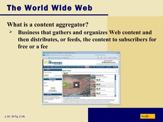 The World Wide Web
What is a content aggregator?
p. 83 - 84 Fig. 2-14k Next
 Business that gathers and organizes Web content and
then distributes, or feeds, the content to subscribers for
free or a fee
 