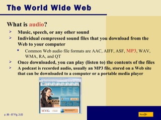 The World Wide Web
What is audio?
p. 86 - 87 Fig. 2-20 Next
 Music, speech, or any other sound
 Individual compressed sound files that you download from the
Web to your computer
 Common Web audio file formats are AAC, AIFF, ASF, MP3, WAV,
WMA, RA, and QT
 Once downloaded, you can play (listen to) the contents of the files
 A podcast is recorded audio, usually an MP3 file, stored on a Web site
that can be downloaded to a computer or a portable media player
 