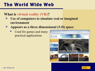 The World Wide Web
What is virtual reality (VR)?
p. 88 – 89 Fig. 2-22 Next
 Use of computers to simulate real or imagined
environment
 Appears as a three dimensional (3-D) space
 Used for games and many
practical applications
 