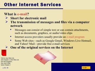 Other Internet Services
What is e-mail?
p. 92 - 94 Next
 Short for electronic mail
 The transmission of messages and files via a computer
network
 Messages can consist of simple text or can contain attachments,
such as documents, graphics, or audio/video clips
 Internet access providers usually provide an e-mail program
 Some Web sites—such as Google Gmail, Windows Live Hotmail,
and Yahoo! Mail—provide free e-mail services
 One of the original services on the Internet
Click to view Web Link,
click Chapter 2, Click Web Link
from left navigation,
then click E-Mail
below Chapter 2
 