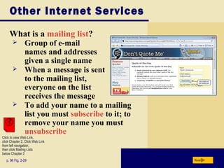 Other Internet Services
What is a mailing list?
p. 96 Fig. 2-29 Next
 Group of e-mail
names and addresses
given a single name
 When a message is sent
to the mailing list,
everyone on the list
receives the message
 To add your name to a mailing
list you must subscribe to it; to
remove your name you must
unsubscribe
Click to view Web Link,
click Chapter 2, Click Web Link
from left navigation,
then click Mailing Lists
below Chapter 2
 