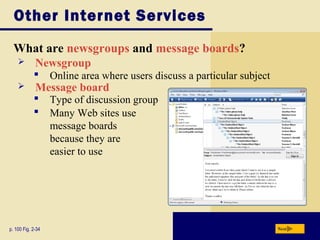 Other Internet Services
What are newsgroups and message boards?
p. 100 Fig. 2-34 Next
 Newsgroup
 Many Web sites use
message boards
because they are
easier to use
 Online area where users discuss a particular subject
 Message board
 Type of discussion group
 