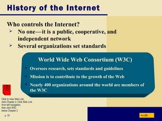 History of the Internet
Who controls the Internet?
p. 70
World Wide Web Consortium (W3C)
 Oversees research, sets standards and guidelines
 Mission is to contribute to the growth of the Web
 Nearly 400 organizations around the world are members of
the W3C
Next
 No onec—cit is a public, cooperative, and
independent network
 Several organizations set standards
Click to view Web Link,
click Chapter 2, Click Web Link
from left navigation,
then click W3C
below Chapter 2
 