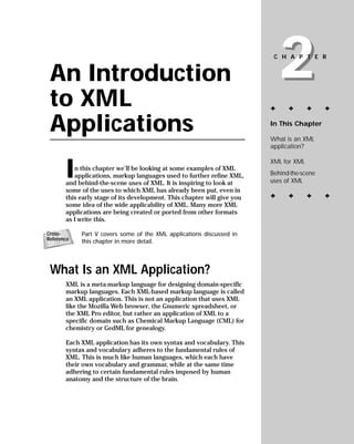 2
                                                                          CHAPTER


 An Introduction
 to XML                                                                  ✦     ✦       ✦    ✦


 Applications                                                            In This Chapter

                                                                         What is an XML
                                                                         application?



       I
                                                                         XML for XML
          n this chapter we’ll be looking at some examples of XML
                                                                         Behind-the-scene
          applications, markup languages used to further refine XML,
                                                                         uses of XML
       and behind-the-scene uses of XML. It is inspiring to look at
       some of the uses to which XML has already been put, even in
                                                                         ✦     ✦       ✦    ✦
       this early stage of its development. This chapter will give you
       some idea of the wide applicability of XML. Many more XML
       applications are being created or ported from other formats
       as I write this.

            Part V covers some of the XML applications discussed in
Cross-
Reference   this chapter in more detail.




 What Is an XML Application?
       XML is a meta-markup language for designing domain-specific
       markup languages. Each XML-based markup language is called
       an XML application. This is not an application that uses XML
       like the Mozilla Web browser, the Gnumeric spreadsheet, or
       the XML Pro editor, but rather an application of XML to a
       specific domain such as Chemical Markup Language (CML) for
       chemistry or GedML for genealogy.

       Each XML application has its own syntax and vocabulary. This
       syntax and vocabulary adheres to the fundamental rules of
       XML. This is much like human languages, which each have
       their own vocabulary and grammar, while at the same time
       adhering to certain fundamental rules imposed by human
       anatomy and the structure of the brain.
 