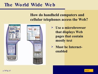 The World Wide Web How do handheld computers and cellular telephones access the Web? p. 76 Fig. 2-7 Use a microbrowser that displays Web pages that contain mostly text Must be Internet-enabled Next 