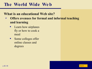 The World Wide Web What is an educational Web site? p. 82 - 83 Learn how airplanes fly or how to cook a meal Some colleges offer  online classes and  degrees Offers avenues for formal and informal teaching and learning Next 