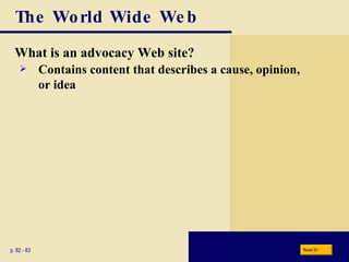 The World Wide Web What is an advocacy Web site? p. 82 - 83 Contains content that describes a cause, opinion, or idea Next 