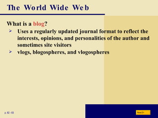The World Wide Web What is a  blog ? p. 82 - 83 Uses a regularly updated journal format to reflect the interests, opinions, and personalities of the author and sometimes site visitors vlogs, blogospheres, and vlogospheres Next 