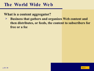 The World Wide Web What is a content aggregator? p. 83 - 84 Business that gathers and organizes Web content and then distributes, or feeds, the content to subscribers for free or a fee Next 
