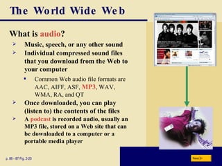The World Wide Web What is  audio ? p. 86 - 87 Fig. 2-20 Music, speech, or any other sound Individual compressed sound files that you download from the Web to your computer Common Web audio file formats are AAC, AIFF, ASF,  MP3 , WAV, WMA, RA, and QT Once downloaded, you can play (listen to) the contents of the files A  podcast  is recorded audio, usually an MP3 file, stored on a Web site that can be downloaded to a computer or a portable media player Next 