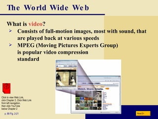 The World Wide Web What is  video ? p. 88 Fig. 2-21 Consists of full-motion images, most with sound, that are played back at various speeds MPEG (Moving Pictures Experts Group)  is popular video compression standard Next Click to view Web Link, click Chapter 2, Click Web Link from left navigation,  then click YouTube below Chapter 2 