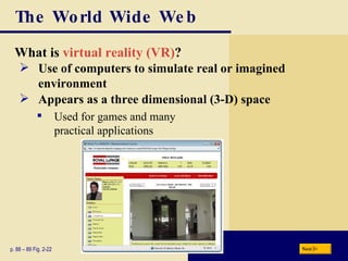 The World Wide Web What is  virtual reality (VR) ? p. 88 – 89 Fig. 2-22 Use of computers to simulate real or imagined environment Appears as a three dimensional (3-D) space Used for games and many  practical applications Next 