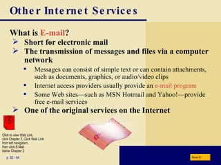 Other Internet Services What is  E-mail ? p. 92 - 94 Short for electronic mail The transmission of messages and files via a computer network Messages can consist of simple text or can contain attachments, such as documents, graphics, or audio/video clips Internet access providers usually provide an  e-mail program Some Web sites—such as MSN Hotmail and Yahoo!—provide free e-mail services One of the original services on the Internet Next Click to view Web Link, click Chapter 2, Click Web Link from left navigation,  then click E-Mail  below Chapter 2 