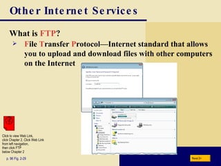 Other Internet Services What is  FTP ? p. 96 Fig. 2-29 F ile  T ransfer  P rotocol — Internet standard that allows you to upload and download files with other computers on the Internet Next Click to view Web Link, click Chapter 2, Click Web Link from left navigation,  then click FTP  below Chapter 2 