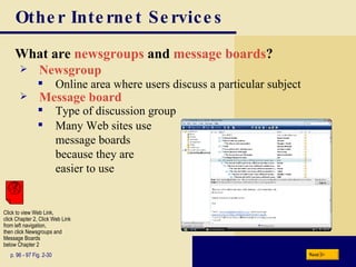 Other Internet Services What are  newsgroups   and   message boards ? p. 96 - 97 Fig. 2-30 Newsgroup Many Web sites use  message boards  because they are  easier to use Online area where users discuss a particular subject Message board Type of discussion group Next Click to view Web Link, click Chapter 2, Click Web Link from left navigation,  then click Newsgroups and Message Boards  below Chapter 2 