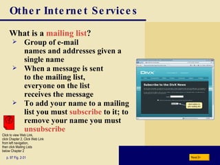 Other Internet Services What is a  mailing list ? p. 97 Fig. 2-31 Group of e-mail  names and addresses given a single name When a message is sent  to the mailing list,  everyone on the list  receives the message To add your name to a mailing list you must  subscribe  to it; to remove your name you must  unsubscribe Next Click to view Web Link, click Chapter 2, Click Web Link from left navigation,  then click Mailing Lists below Chapter 2 
