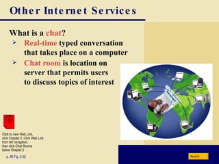 Other Internet Services What is a  chat ? p. 98 Fig. 2-32 Real-time  typed conversation  that takes place on a computer Chat room  is location on  server that permits users  to discuss topics of interest Next Click to view Web Link, click Chapter 2, Click Web Link from left navigation,  then click Chat Rooms below Chapter 2 