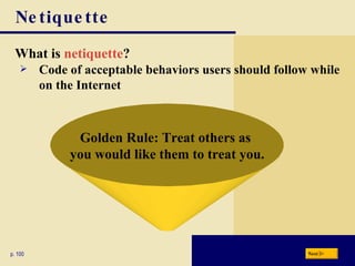 Netiquette What is  netiquette ? p. 100 Golden Rule: Treat others as  you would like them to treat you. Code of acceptable behaviors users should follow while on the Internet Next 