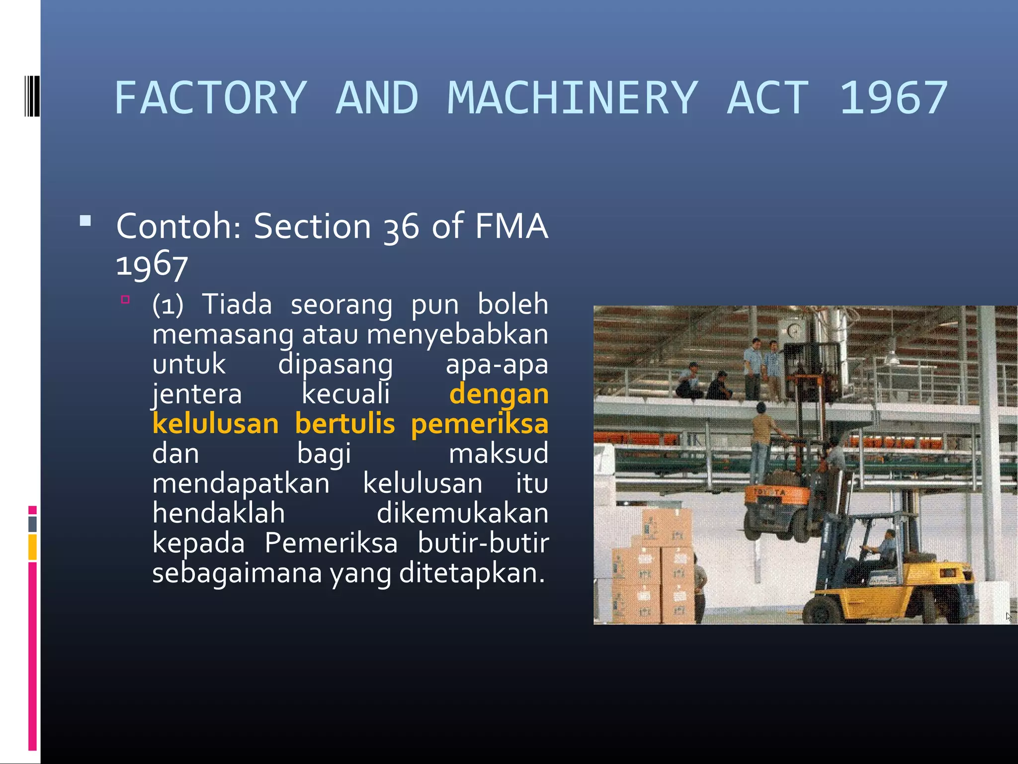 FACTORY AND MACHINERY ACT 1967

 Contoh: Section 36 of FMA
  1967
   (1) Tiada seorang pun boleh
    memasang atau menyebabkan
    untuk    dipasang    apa-apa
    jentera    kecuali   dengan
    kelulusan bertulis pemeriksa
    dan       bagi       maksud
    mendapatkan kelulusan itu
    hendaklah       dikemukakan
    kepada Pemeriksa butir-butir
    sebagaimana yang ditetapkan.
 