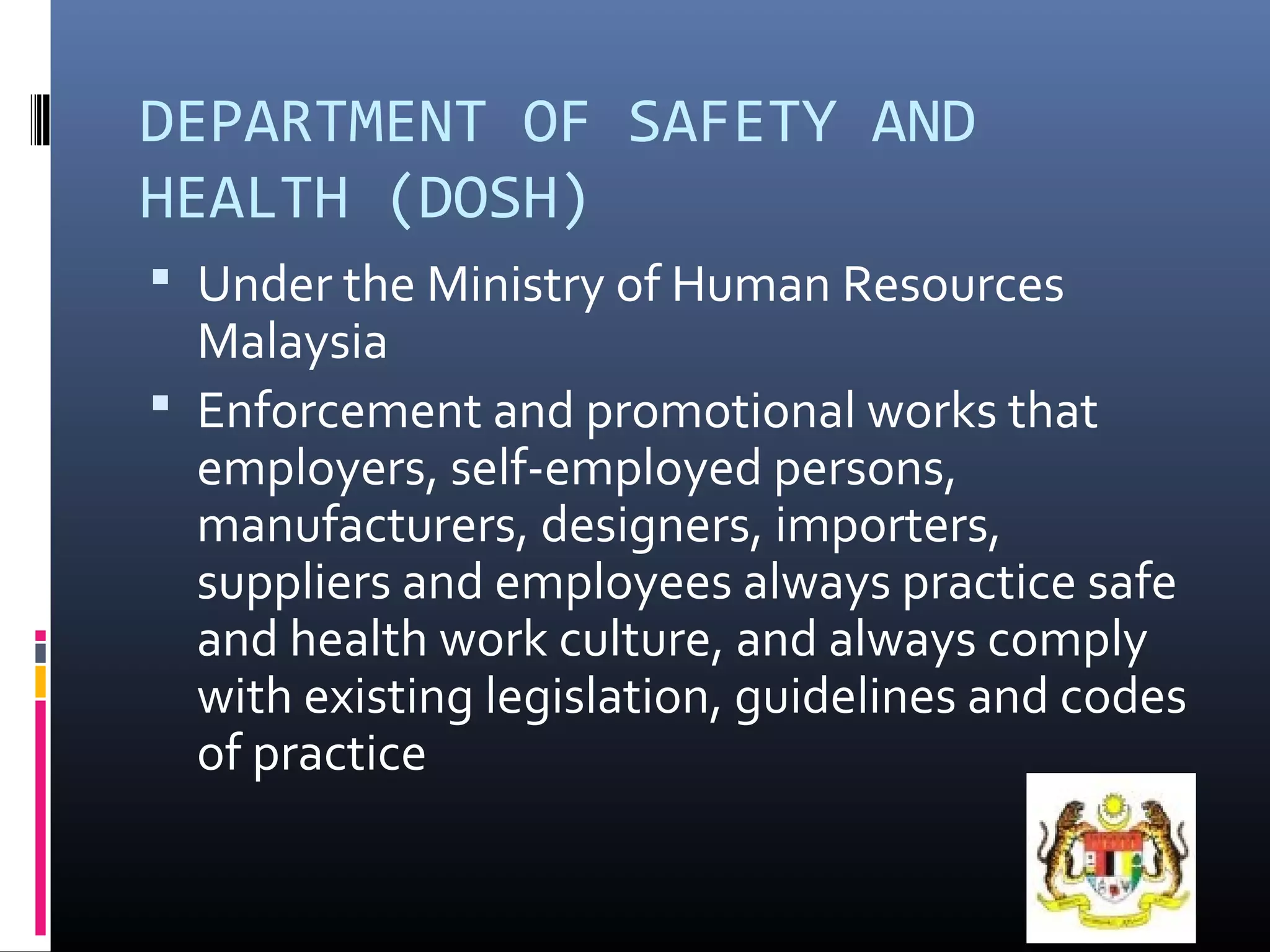 DEPARTMENT OF SAFETY AND
HEALTH (DOSH)
 Under the Ministry of Human Resources
  Malaysia
 Enforcement and promotional works that
  employers, self-employed persons,
  manufacturers, designers, importers,
  suppliers and employees always practice safe
  and health work culture, and always comply
  with existing legislation, guidelines and codes
  of practice
 