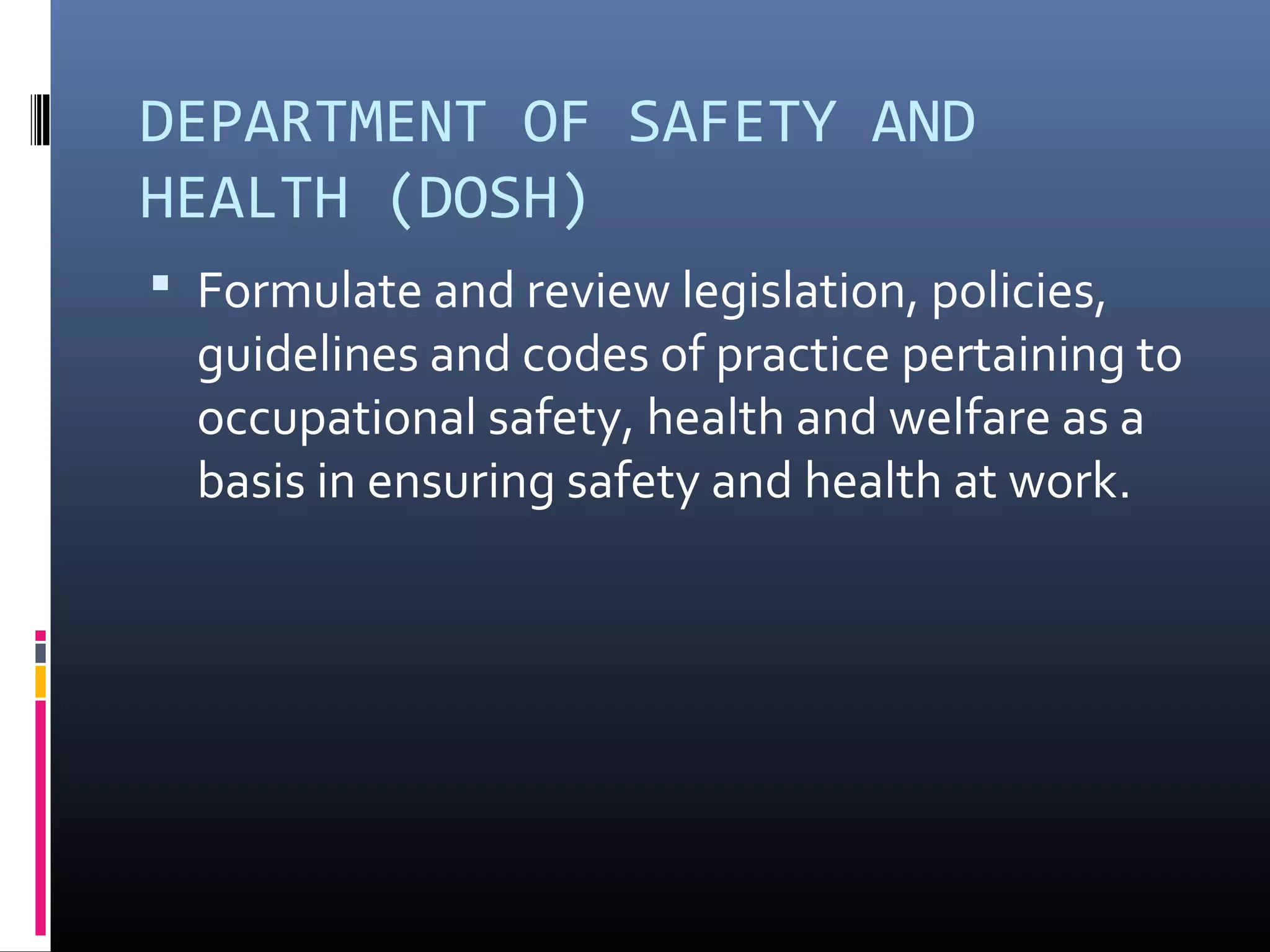 DEPARTMENT OF SAFETY AND
HEALTH (DOSH)
 Formulate and review legislation, policies,
  guidelines and codes of practice pertaining to
  occupational safety, health and welfare as a
  basis in ensuring safety and health at work.
 