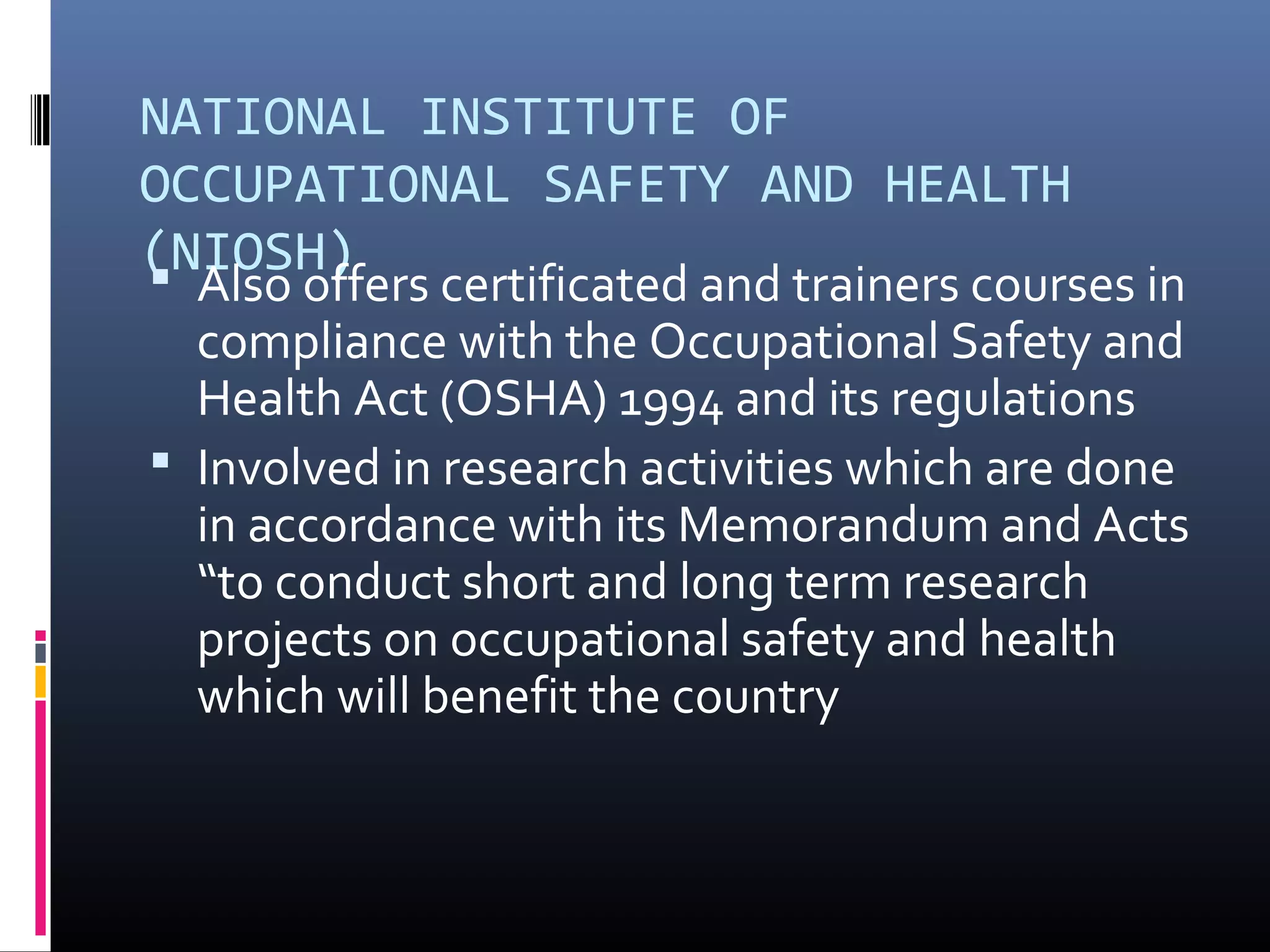 NATIONAL INSTITUTE OF
OCCUPATIONAL SAFETY AND HEALTH
(NIOSH)
 Also offers certificated and trainers courses in
  compliance with the Occupational Safety and
  Health Act (OSHA) 1994 and its regulations
 Involved in research activities which are done
  in accordance with its Memorandum and Acts
  “to conduct short and long term research
  projects on occupational safety and health
  which will benefit the country
 