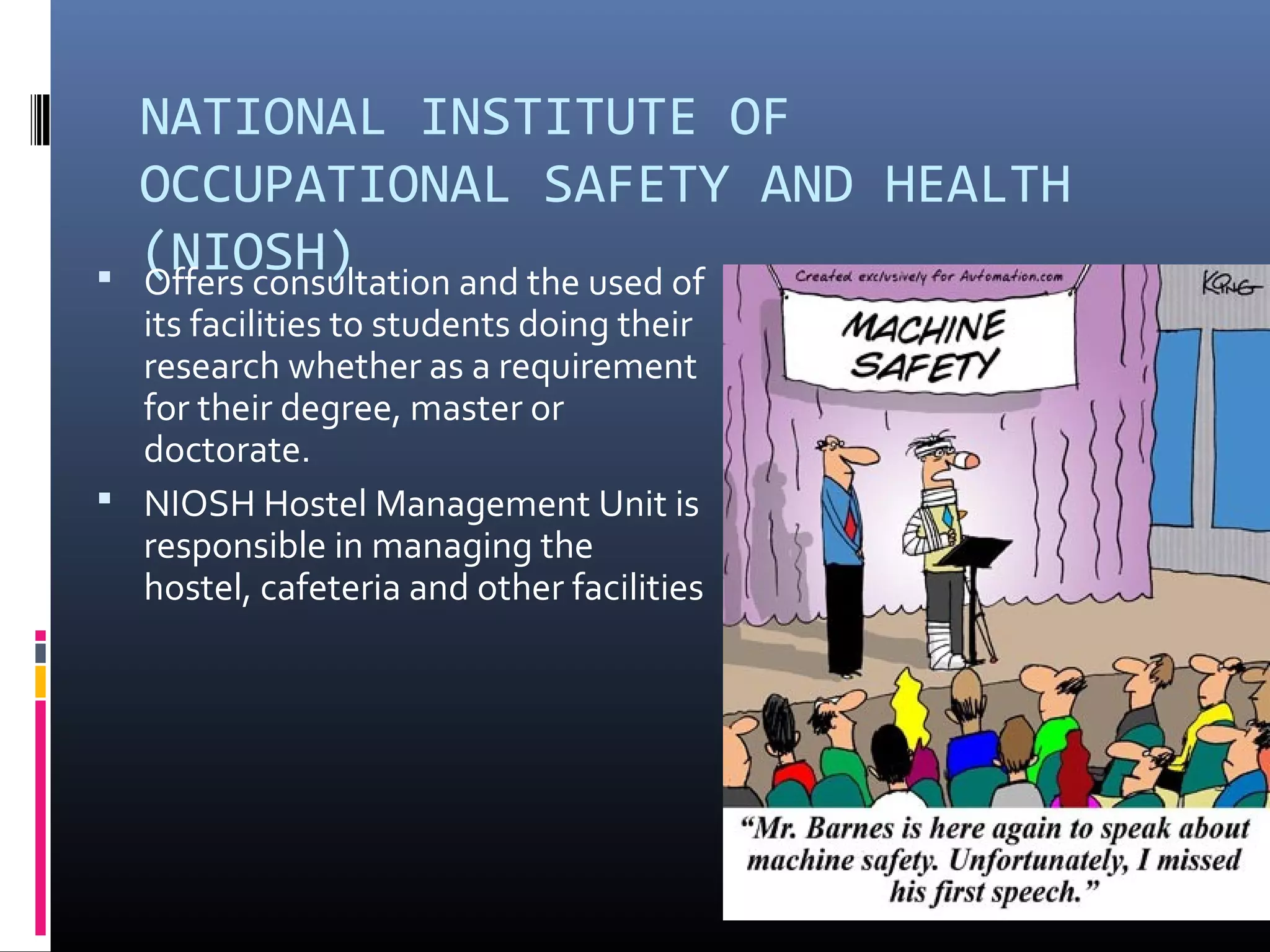 NATIONAL INSTITUTE OF
    OCCUPATIONAL SAFETY AND HEALTH

    (NIOSH)
    Offers consultation and the used of
  its facilities to students doing their
  research whether as a requirement
  for their degree, master or
  doctorate.
 NIOSH Hostel Management Unit is
  responsible in managing the
  hostel, cafeteria and other facilities
 
