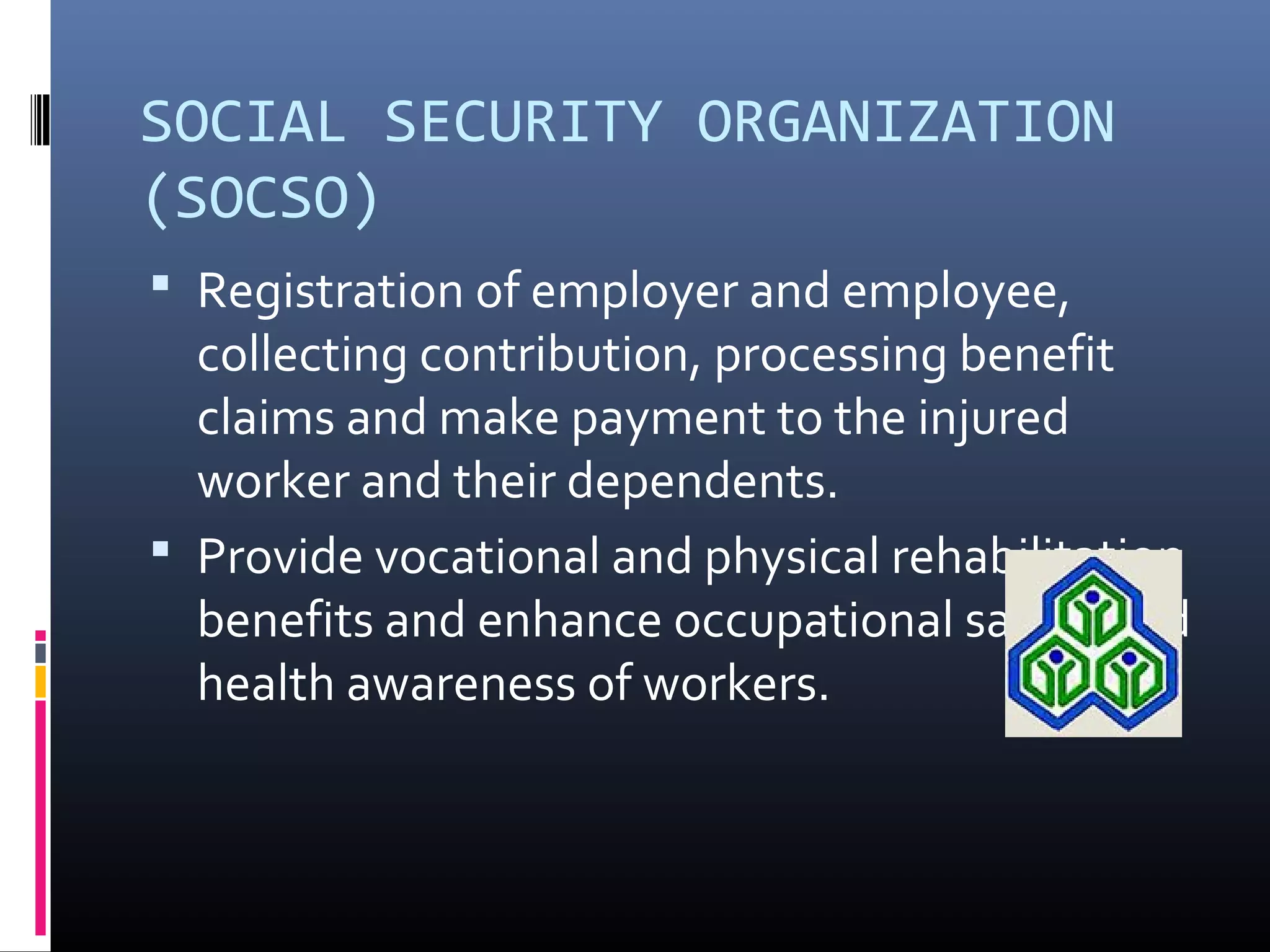 SOCIAL SECURITY ORGANIZATION
(SOCSO)
 Registration of employer and employee,
  collecting contribution, processing benefit
  claims and make payment to the injured
  worker and their dependents.
 Provide vocational and physical rehabilitation
  benefits and enhance occupational safety and
  health awareness of workers.
 