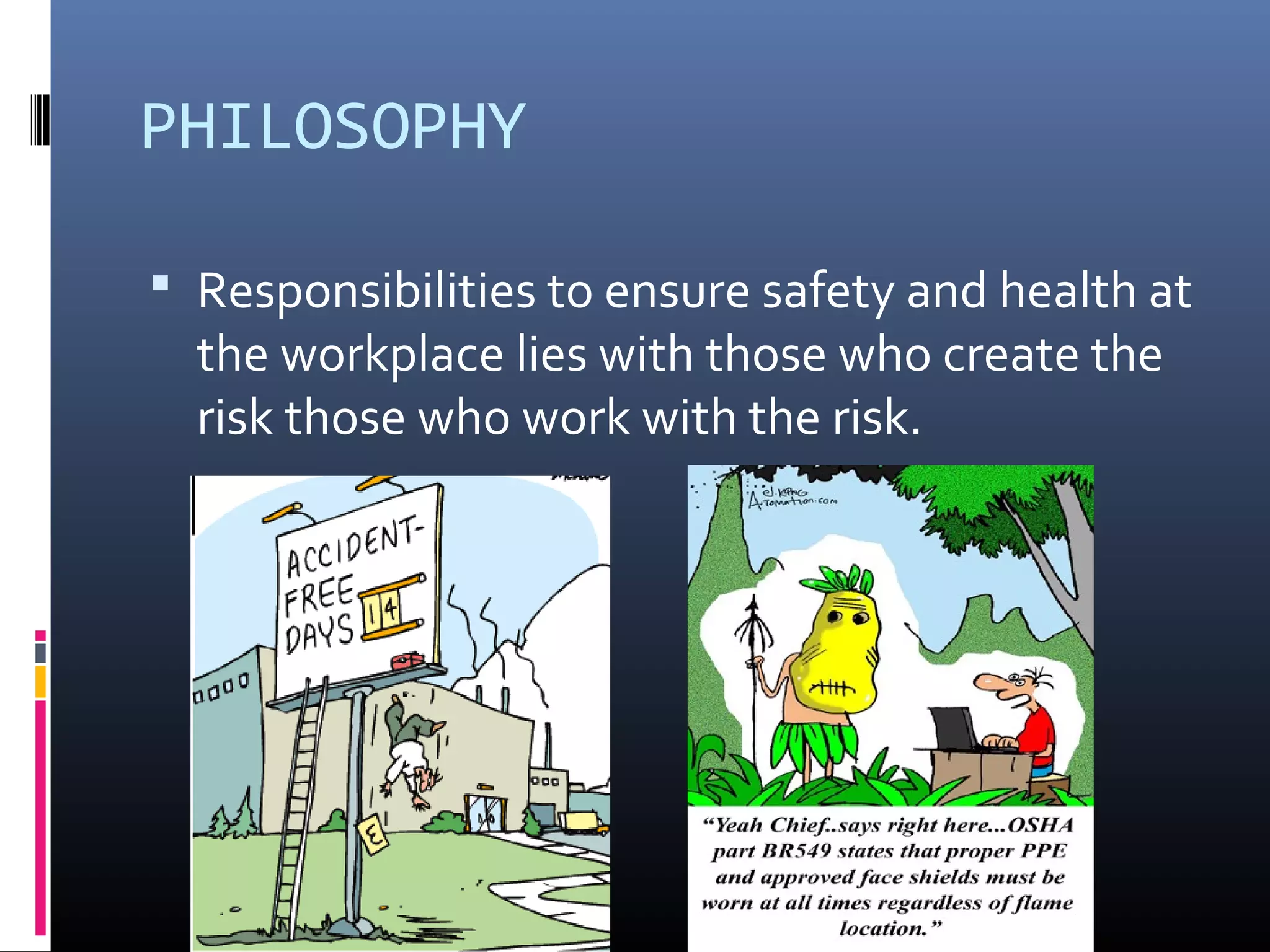 PHILOSOPHY

 Responsibilities to ensure safety and health at
  the workplace lies with those who create the
  risk those who work with the risk.
 